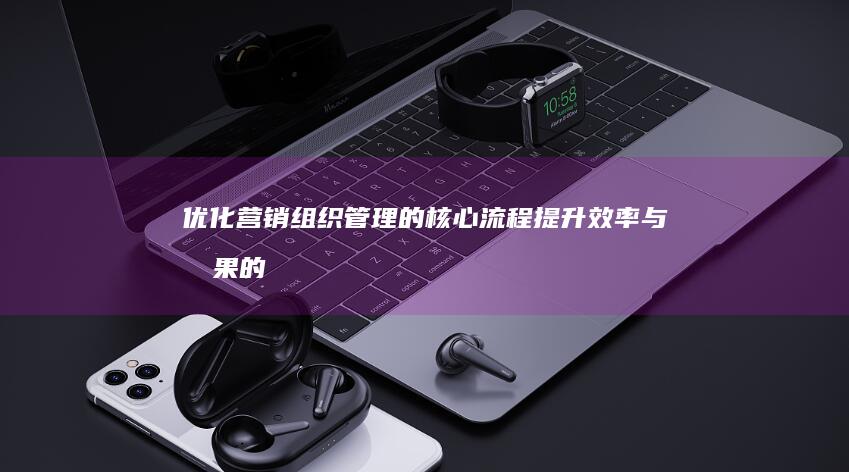 优化营销组织管理的核心流程：提升效率与效果的关键策略